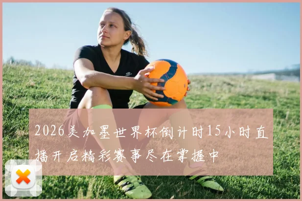 2026美加墨世界杯倒计时15小时直播开启精彩赛事尽在掌握中