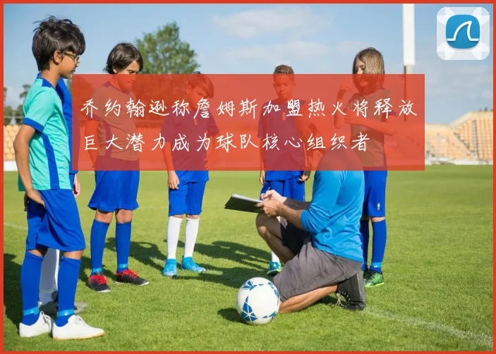 乔约翰逊称詹姆斯加盟热火将释放巨大潜力成为球队核心组织者