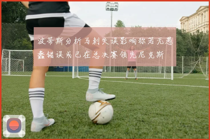 波蒂斯分析马刺失误影响称若无愚蠢错误或已在总决赛领先尼克斯