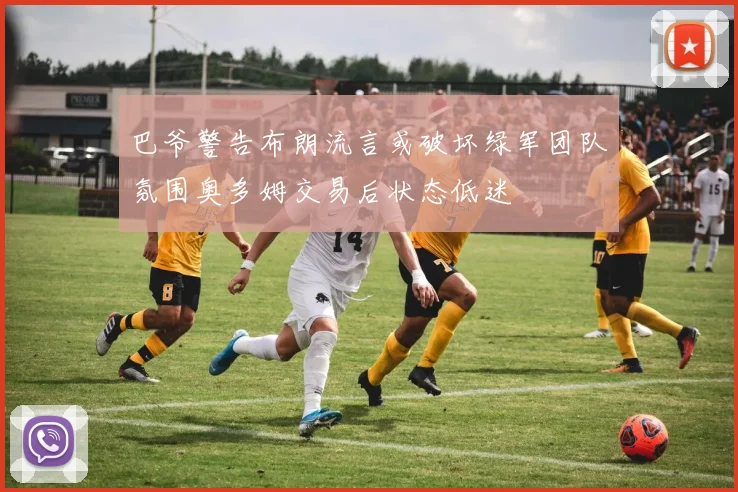 巴爷警告布朗流言或破坏绿军团队氛围奥多姆交易后状态低迷