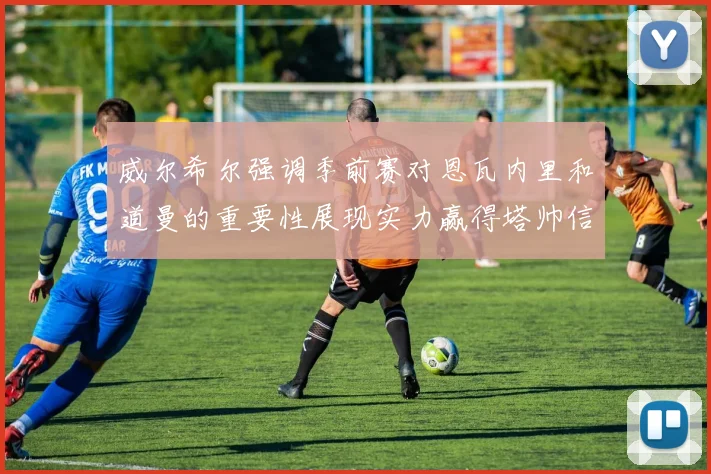 威尔希尔强调季前赛对恩瓦内里和道曼的重要性展现实力赢得塔帅信任