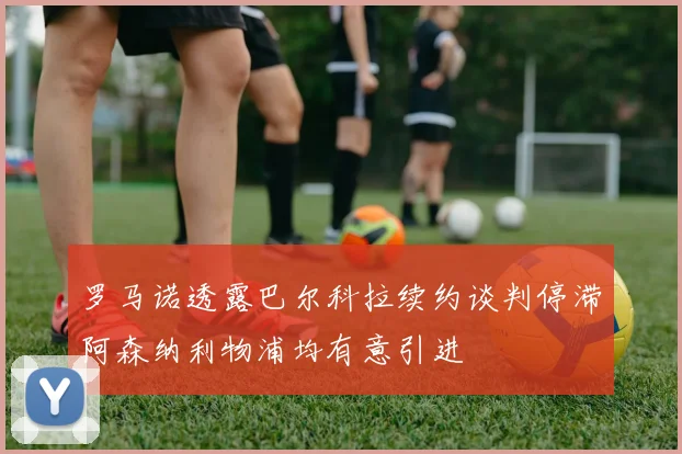 罗马诺透露巴尔科拉续约谈判停滞阿森纳利物浦均有意引进