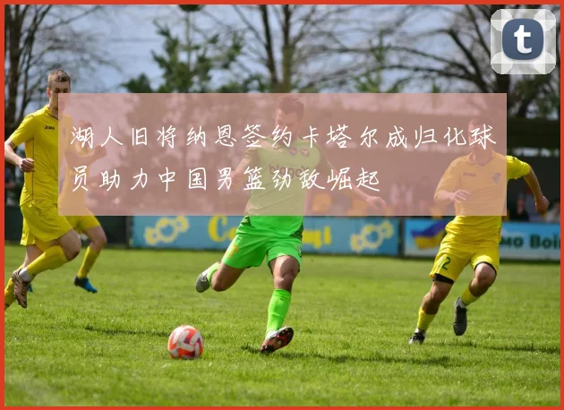 湖人旧将纳恩签约卡塔尔成归化球员助力中国男篮劲敌崛起
