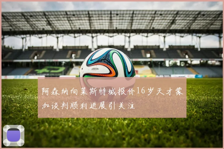 阿森纳向莱斯特城报价16岁天才蒙加谈判顺利进展引关注