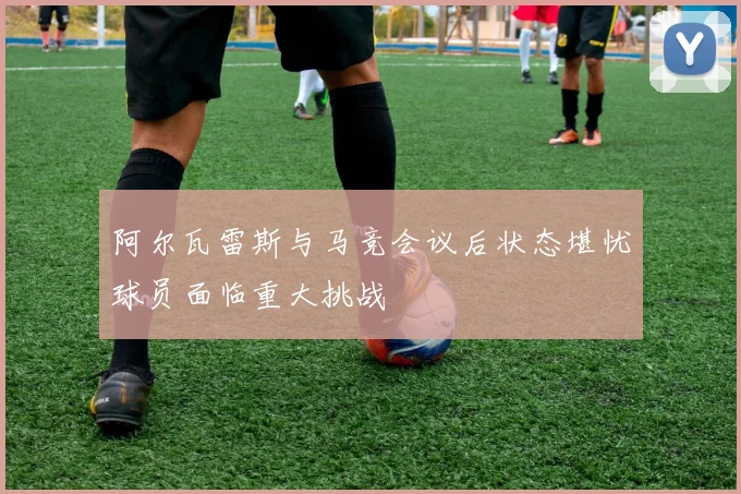 阿尔瓦雷斯与马竞会议后状态堪忧球员面临重大挑战