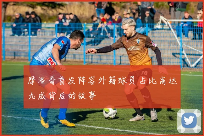 摩洛哥首发阵容外籍球员占比高达九成背后的故事