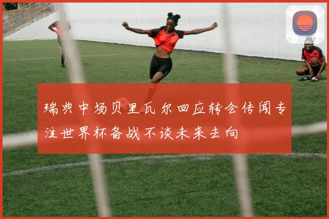 瑞典中场贝里瓦尔回应转会传闻专注世界杯备战不谈未来去向