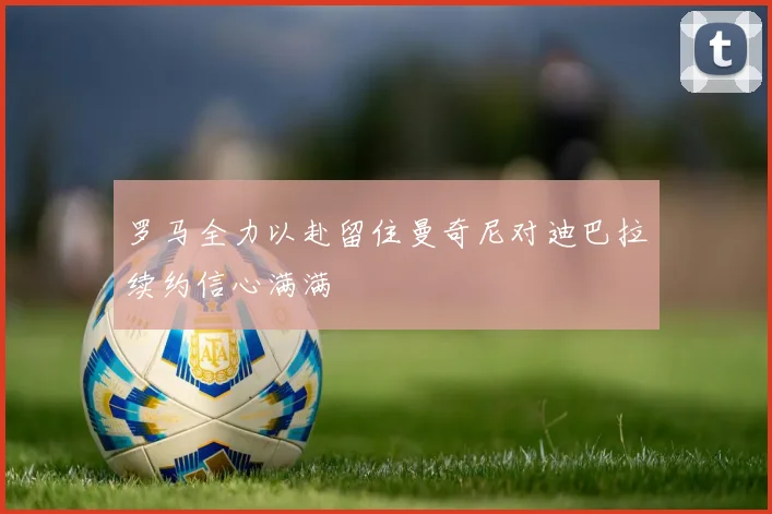罗马全力以赴留住曼奇尼对迪巴拉续约信心满满