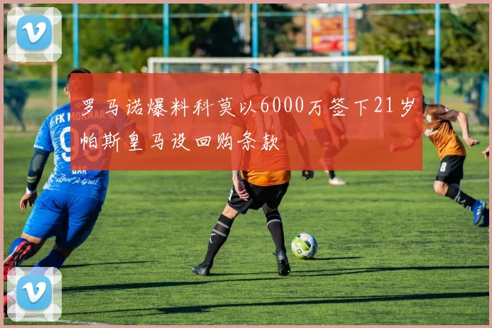 罗马诺爆料科莫以6000万签下21岁帕斯皇马设回购条款
