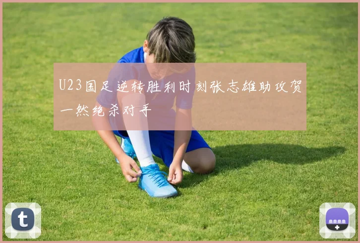 U23国足逆转胜利时刻张志雄助攻贺一然绝杀对手