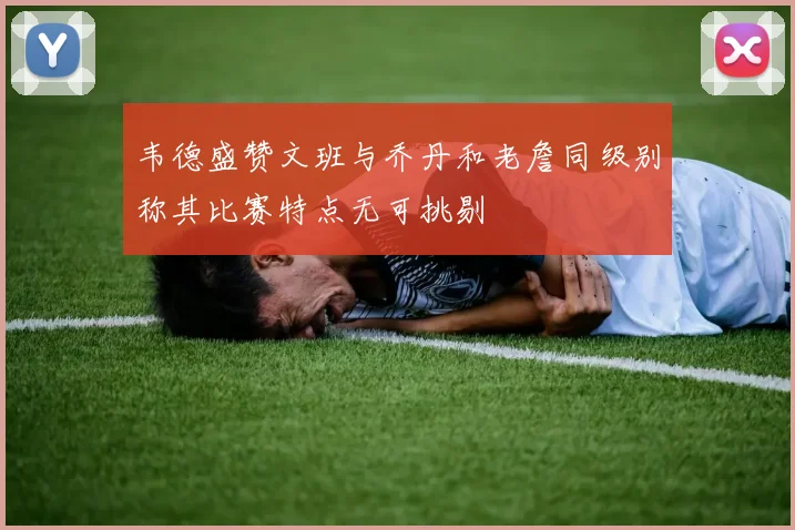 韦德盛赞文班与乔丹和老詹同级别称其比赛特点无可挑剔