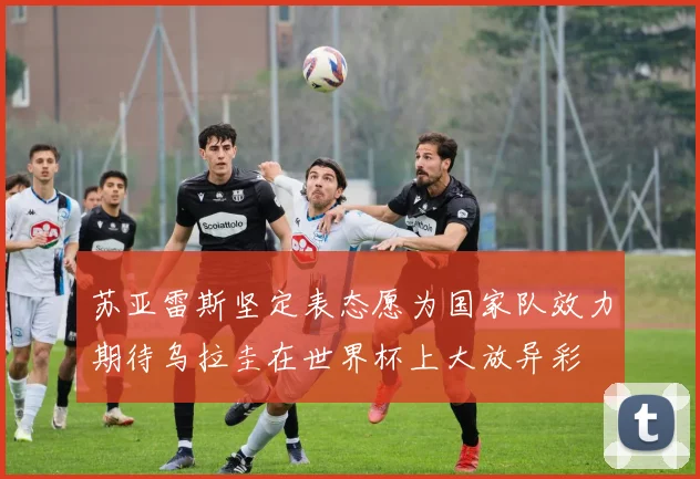 苏亚雷斯坚定表态愿为国家队效力期待乌拉圭在世界杯上大放异彩
