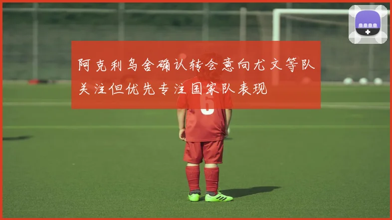 阿克利乌舍确认转会意向尤文等队关注但优先专注国家队表现